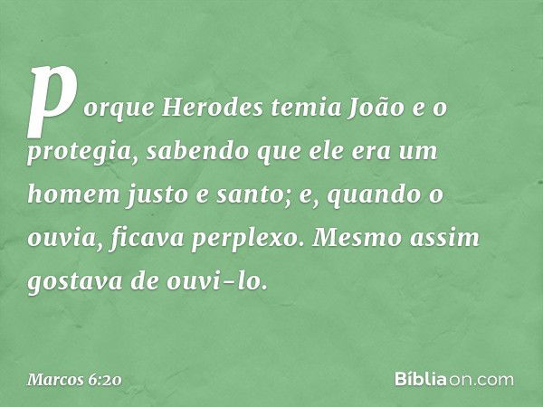 porque Herodes temia João e o protegia, sabendo que ele era um homem justo e santo; e, quando o ouvia, ficava perplexo. Mesmo assim gostava de ouvi-lo. -- Marco