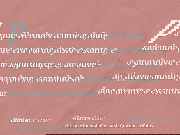porque Herodes temia a João, sabendo que era varão justo e santo, e o guardava em segurança; e, ao ouvi-lo, ficava muito perplexo, contudo de boa mente o escuta
