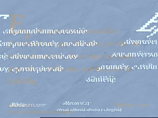 E, chegando uma ocasião favorável em que Herodes, no dia do seu aniversário, dava uma ceia aos grandes, e tribunos, e príncipes da Galiléia,