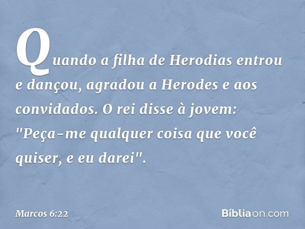 Quando a filha de Herodias entrou e dançou, agradou a Herodes e aos convidados. O rei disse à jovem: "Peça-me qualquer coisa que você quiser, e eu darei". -- Ma