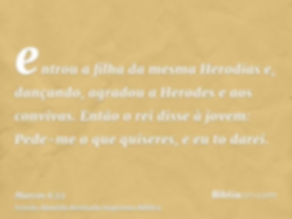 entrou a filha da mesma Herodias e, dançando, agradou a Herodes e aos convivas. Então o rei disse à jovem: Pede-me o que quiseres, e eu to darei.