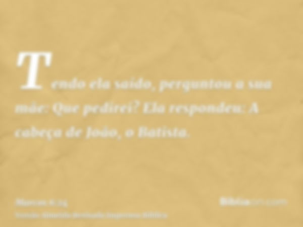 Tendo ela saído, perguntou a sua mãe: Que pedirei? Ela respondeu: A cabeça de João, o Batista.