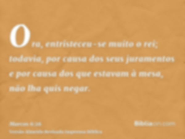 Ora, entristeceu-se muito o rei; todavia, por causa dos seus juramentos e por causa dos que estavam à mesa, não lha quis negar.