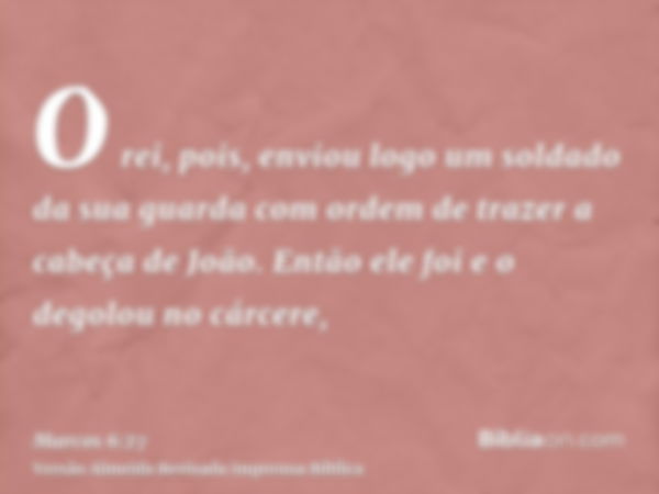 O rei, pois, enviou logo um soldado da sua guarda com ordem de trazer a cabeça de João. Então ele foi e o degolou no cárcere,