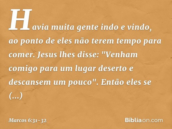 Havia muita gente indo e vindo, ao ponto de eles não terem tempo para comer. Jesus lhes disse: "Venham comigo para um lugar deserto e descansem um pouco". Então