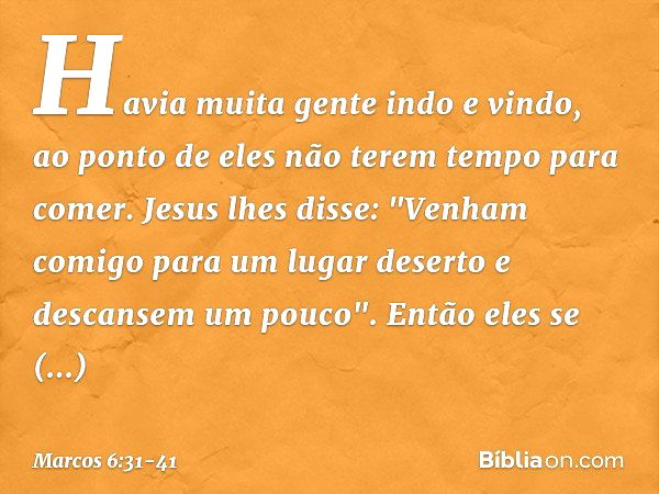 Havia muita gente indo e vindo, ao ponto de eles não terem tempo para comer. Jesus lhes disse: "Venham comigo para um lugar deserto e descansem um pouco". Então