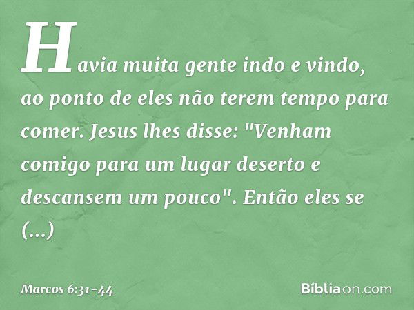 Havia muita gente indo e vindo, ao ponto de eles não terem tempo para comer. Jesus lhes disse: "Venham comigo para um lugar deserto e descansem um pouco". Então