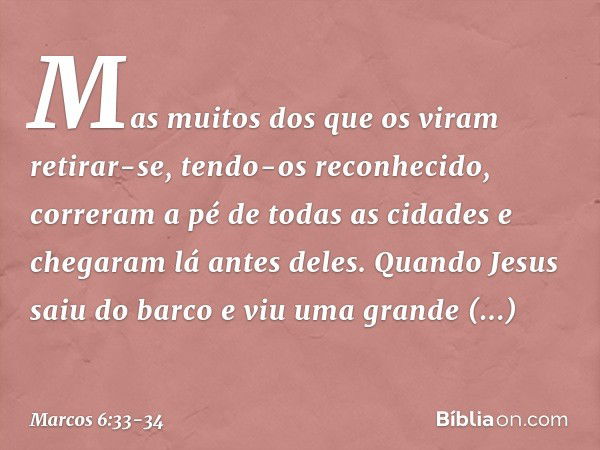 Mas muitos dos que os viram retirar-se, tendo-os reconhecido, correram a pé de todas as cidades e chegaram lá antes deles. Quando Jesus saiu do barco e viu uma 