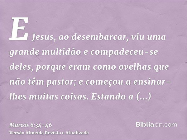 E Jesus, ao desembarcar, viu uma grande multidão e compadeceu-se deles, porque eram como ovelhas que não têm pastor; e começou a ensinar-lhes muitas coisas.Esta