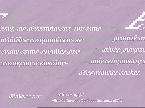 E Jesus, ao desembarcar, viu uma grande multidão e compadeceu-se deles, porque eram como ovelhas que não têm pastor; e começou a ensinar-lhes muitas coisas.