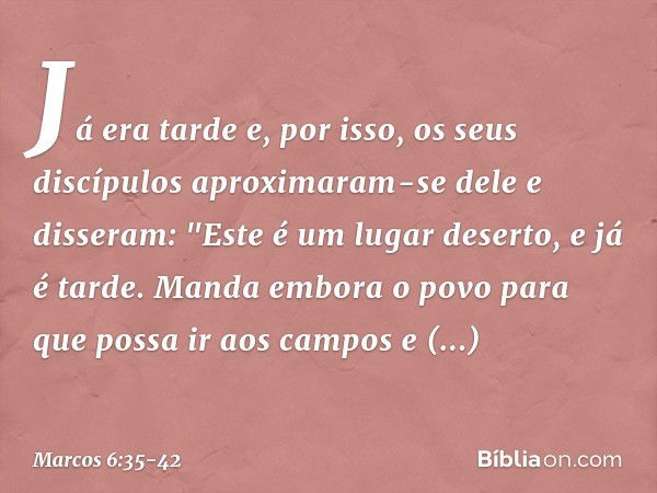 Já era tarde e, por isso, os seus discípulos aproximaram-se dele e disseram: "Este é um lugar deserto, e já é tarde. Manda embora o povo para que possa ir aos c