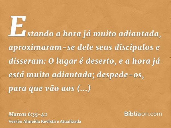 Estando a hora já muito adiantada, aproximaram-se dele seus discípulos e disseram: O lugar é deserto, e a hora já está muito adiantada;despede-os, para que vão 