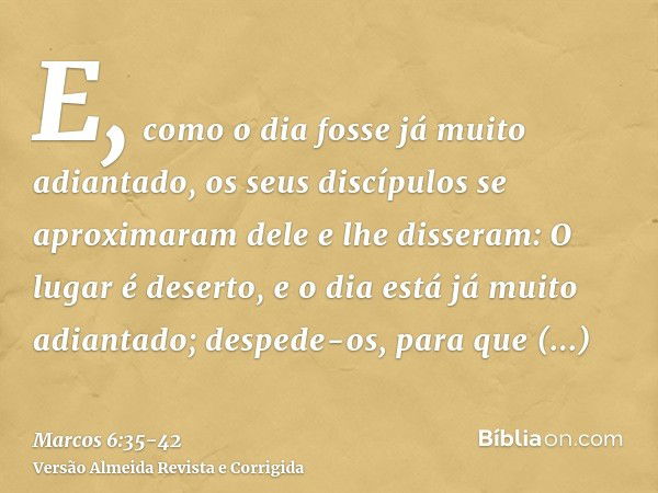 E, como o dia fosse já muito adiantado, os seus discípulos se aproximaram dele e lhe disseram: O lugar é deserto, e o dia está já muito adiantado;despede-os, pa