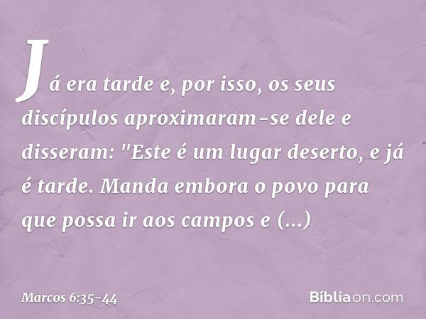 Já era tarde e, por isso, os seus discípulos aproximaram-se dele e disseram: "Este é um lugar deserto, e já é tarde. Manda embora o povo para que possa ir aos c