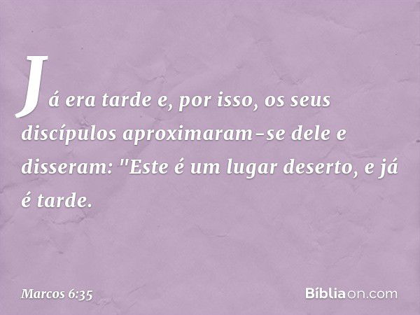 Já era tarde e, por isso, os seus discípulos aproximaram-se dele e disseram: "Este é um lugar deserto, e já é tarde. -- Marcos 6:35