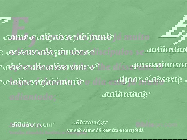 E, como o dia fosse já muito adiantado, os seus discípulos se aproximaram dele e lhe disseram: O lugar é deserto, e o dia está já muito adiantado;