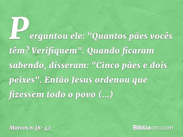 Perguntou ele: "Quantos pães vocês têm? Verifiquem".
Quando ficaram sabendo, disseram: "Cinco pães e dois peixes". Então Jesus ordenou que fizessem todo o povo 