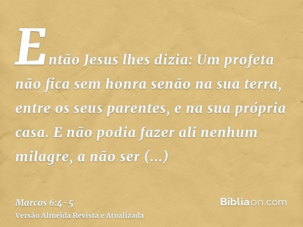 Então Jesus lhes dizia: Um profeta não fica sem honra senão na sua terra, entre os seus parentes, e na sua própria casa.E não podia fazer ali nenhum milagre, a 