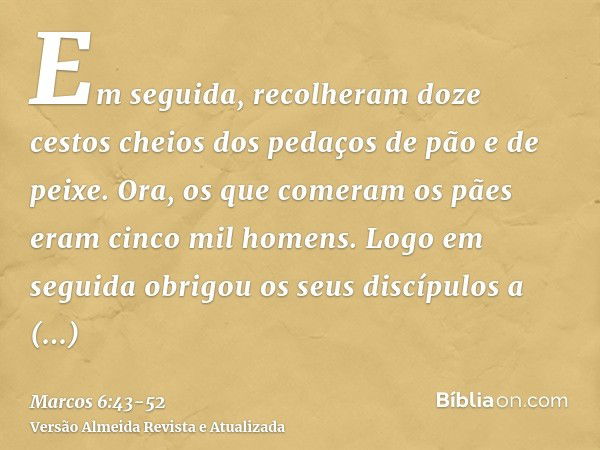 Em seguida, recolheram doze cestos cheios dos pedaços de pão e de peixe.Ora, os que comeram os pães eram cinco mil homens.Logo em seguida obrigou os seus discíp