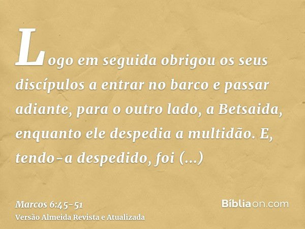 Logo em seguida obrigou os seus discípulos a entrar no barco e passar adiante, para o outro lado, a Betsaida, enquanto ele despedia a multidão.E, tendo-a desped