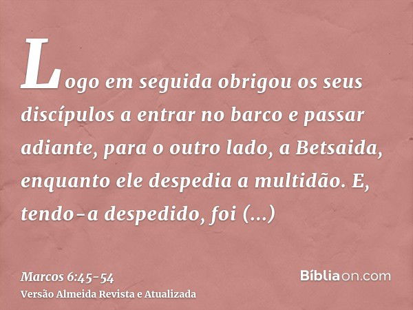 Logo em seguida obrigou os seus discípulos a entrar no barco e passar adiante, para o outro lado, a Betsaida, enquanto ele despedia a multidão.E, tendo-a desped