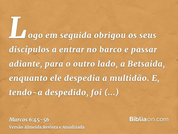 Logo em seguida obrigou os seus discípulos a entrar no barco e passar adiante, para o outro lado, a Betsaida, enquanto ele despedia a multidão.E, tendo-a desped