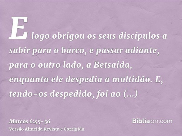 E logo obrigou os seus discípulos a subir para o barco, e passar adiante, para o outro lado, a Betsaida, enquanto ele despedia a multidão.E, tendo-os despedido,