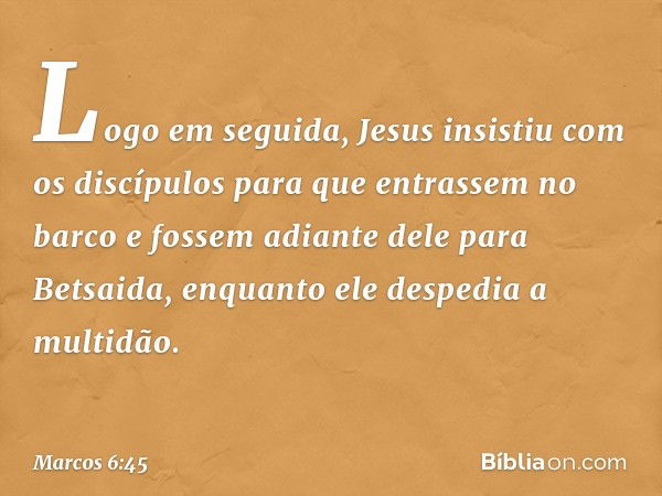 Logo em seguida, Jesus insistiu com os discípulos para que entrassem no barco e fossem adiante dele para Betsaida, enquanto ele despedia a multidão. -- Marcos 6