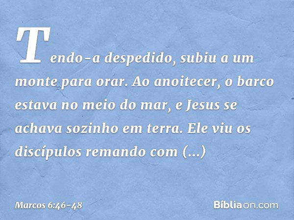 Tendo-a despedido, subiu a um monte para orar. Ao anoitecer, o barco estava no meio do mar, e Jesus se achava sozinho em terra. Ele viu os discípulos remando co