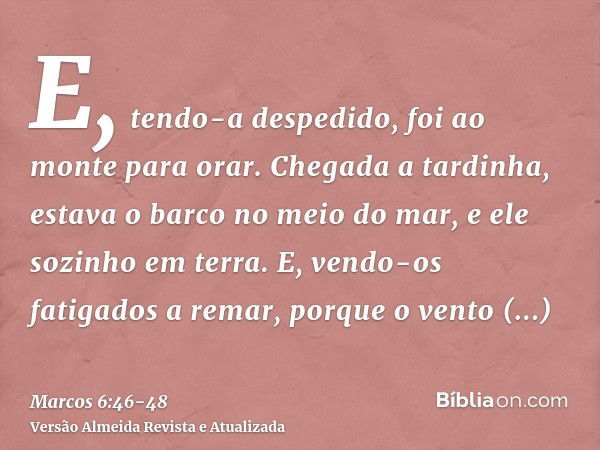 E, tendo-a despedido, foi ao monte para orar.Chegada a tardinha, estava o barco no meio do mar, e ele sozinho em terra.E, vendo-os fatigados a remar, porque o v