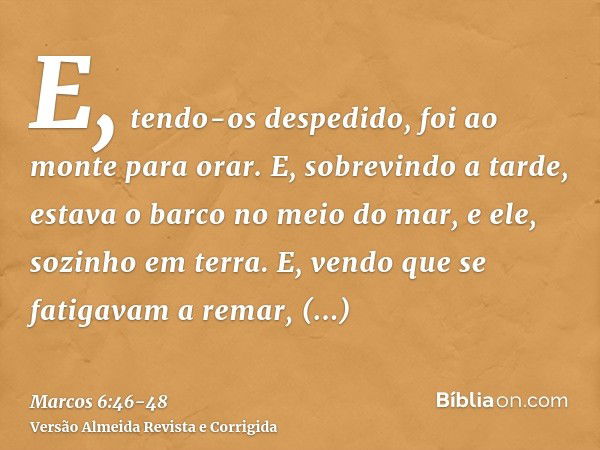 E, tendo-os despedido, foi ao monte para orar.E, sobrevindo a tarde, estava o barco no meio do mar, e ele, sozinho em terra.E, vendo que se fatigavam a remar, p