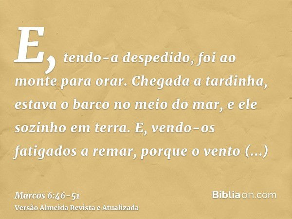 E, tendo-a despedido, foi ao monte para orar.Chegada a tardinha, estava o barco no meio do mar, e ele sozinho em terra.E, vendo-os fatigados a remar, porque o v