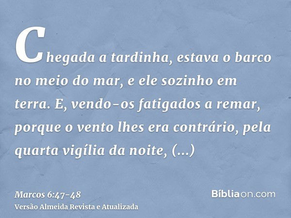 Chegada a tardinha, estava o barco no meio do mar, e ele sozinho em terra.E, vendo-os fatigados a remar, porque o vento lhes era contrário, pela quarta vigília 