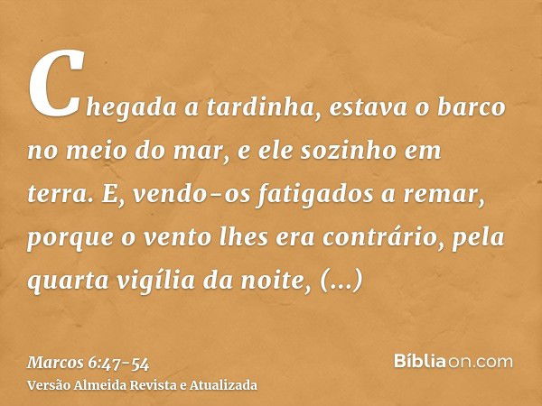 Chegada a tardinha, estava o barco no meio do mar, e ele sozinho em terra.E, vendo-os fatigados a remar, porque o vento lhes era contrário, pela quarta vigília 