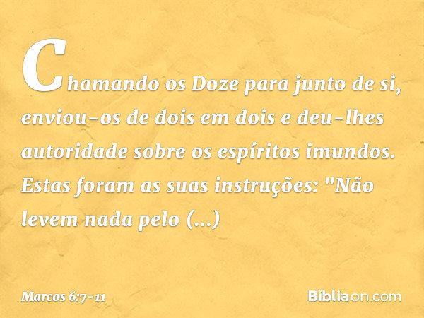 Chamando os Doze para junto de si, enviou-os de dois em dois e deu-lhes autoridade sobre os espíritos imundos. Estas foram as suas instruções: "Não levem nada p