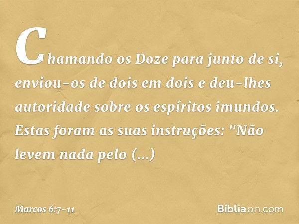 Chamando os Doze para junto de si, enviou-os de dois em dois e deu-lhes autoridade sobre os espíritos imundos. Estas foram as suas instruções: "Não levem nada p