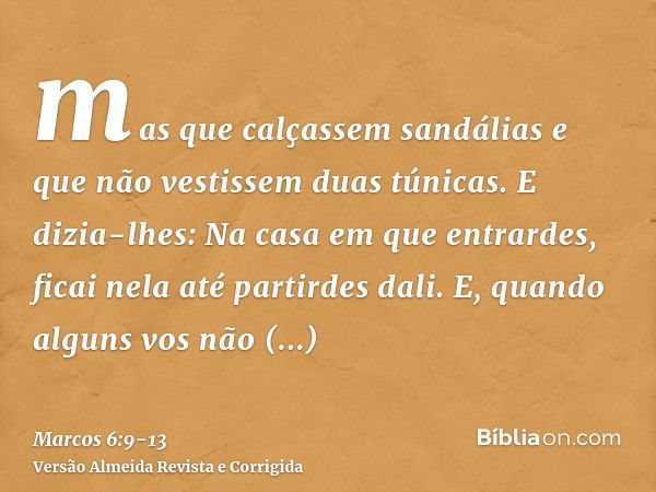 mas que calçassem sandálias e que não vestissem duas túnicas.E dizia-lhes: Na casa em que entrardes, ficai nela até partirdes dali.E, quando alguns vos não rece