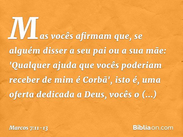 Mas vocês afirmam que, se alguém disser a seu pai ou a sua mãe: 'Qualquer ajuda que vocês poderiam receber de mim é Corbã', isto é, uma oferta dedicada a Deus, 