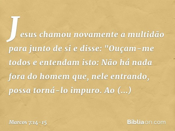 Jesus chamou novamente a multidão para junto de si e disse: "Ouçam-me todos e entendam isto: Não há nada fora do homem que, nele entrando, possa torná-lo impuro