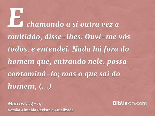 E chamando a si outra vez a multidão, disse-lhes: Ouvi-me vós todos, e entendei.Nada há fora do homem que, entrando nele, possa contaminá-lo; mas o que sai do h