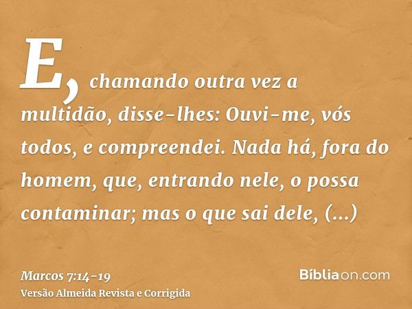 E, chamando outra vez a multidão, disse-lhes: Ouvi-me, vós todos, e compreendei.Nada há, fora do homem, que, entrando nele, o possa contaminar; mas o que sai de