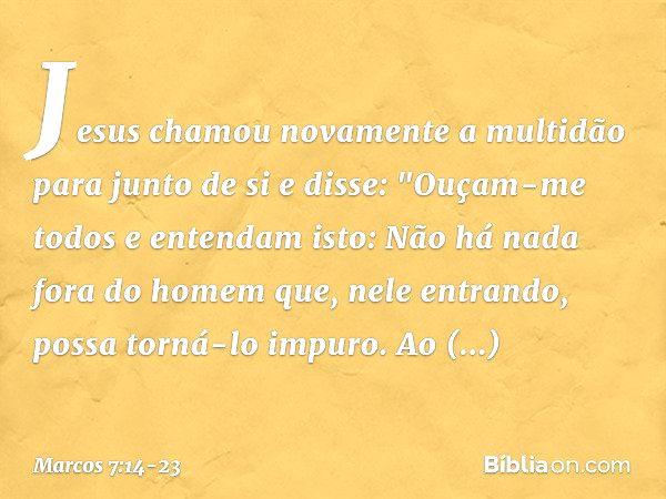 Jesus chamou novamente a multidão para junto de si e disse: "Ouçam-me todos e entendam isto: Não há nada fora do homem que, nele entrando, possa torná-lo impuro