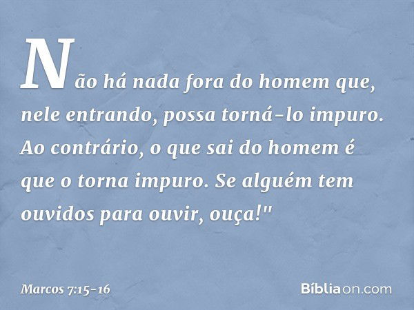 Não há nada fora do homem que, nele entrando, possa torná-lo impuro. Ao contrário, o que sai do homem é que o torna impuro. Se alguém tem ouvidos para ouvir, ou