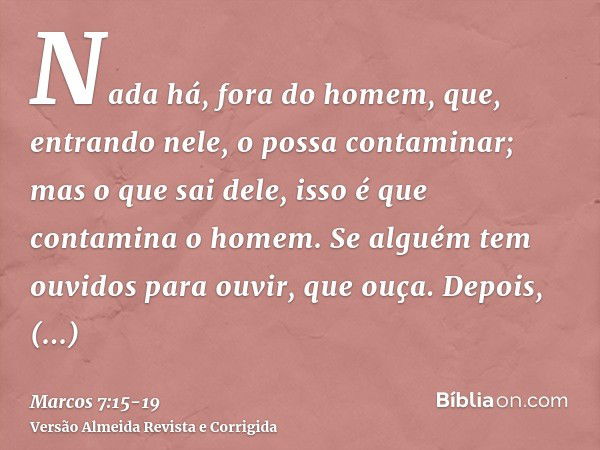 Nada há, fora do homem, que, entrando nele, o possa contaminar; mas o que sai dele, isso é que contamina o homem.Se alguém tem ouvidos para ouvir, que ouça.Depo