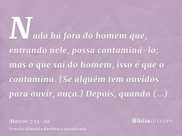 Nada há fora do homem que, entrando nele, possa contaminá-lo; mas o que sai do homem, isso é que o contamina.[Se alguém tem ouvidos para ouvir, ouça.]Depois, qu