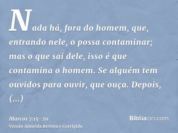 Nada há, fora do homem, que, entrando nele, o possa contaminar; mas o que sai dele, isso é que contamina o homem.Se alguém tem ouvidos para ouvir, que ouça.Depo