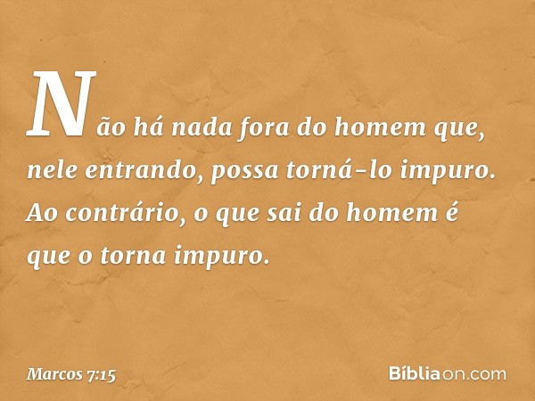 Não há nada fora do homem que, nele entrando, possa torná-lo impuro. Ao contrário, o que sai do homem é que o torna impuro. -- Marcos 7:15