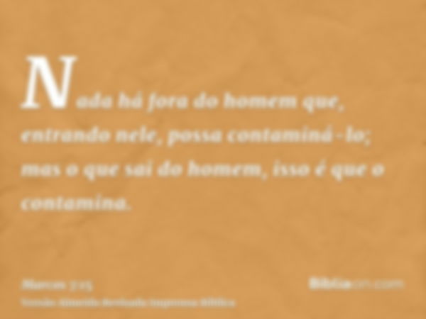 Nada há fora do homem que, entrando nele, possa contaminá-lo; mas o que sai do homem, isso é que o contamina.