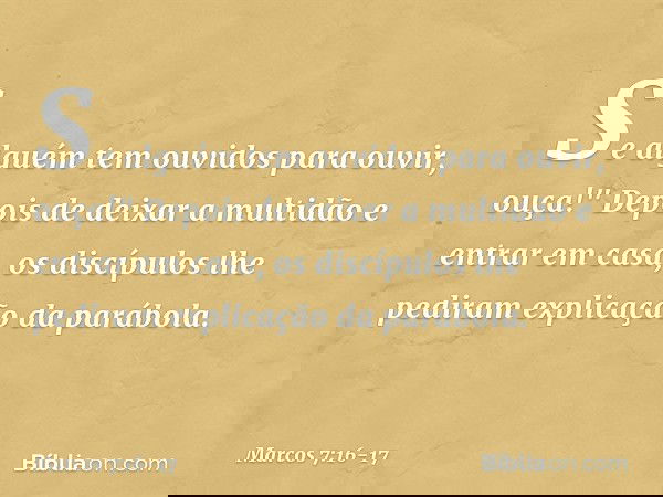 Se alguém tem ouvidos para ouvir, ouça!" Depois de deixar a multidão e entrar em casa, os discípulos lhe pediram explicação da parábola. -- Marcos 7:16-17