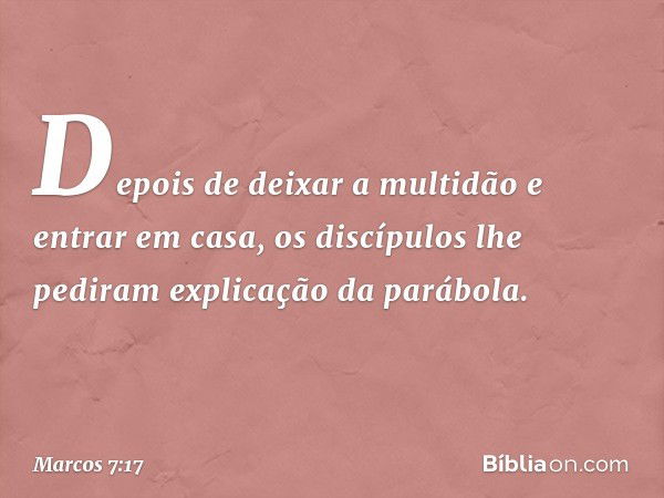 Depois de deixar a multidão e entrar em casa, os discípulos lhe pediram explicação da parábola. -- Marcos 7:17